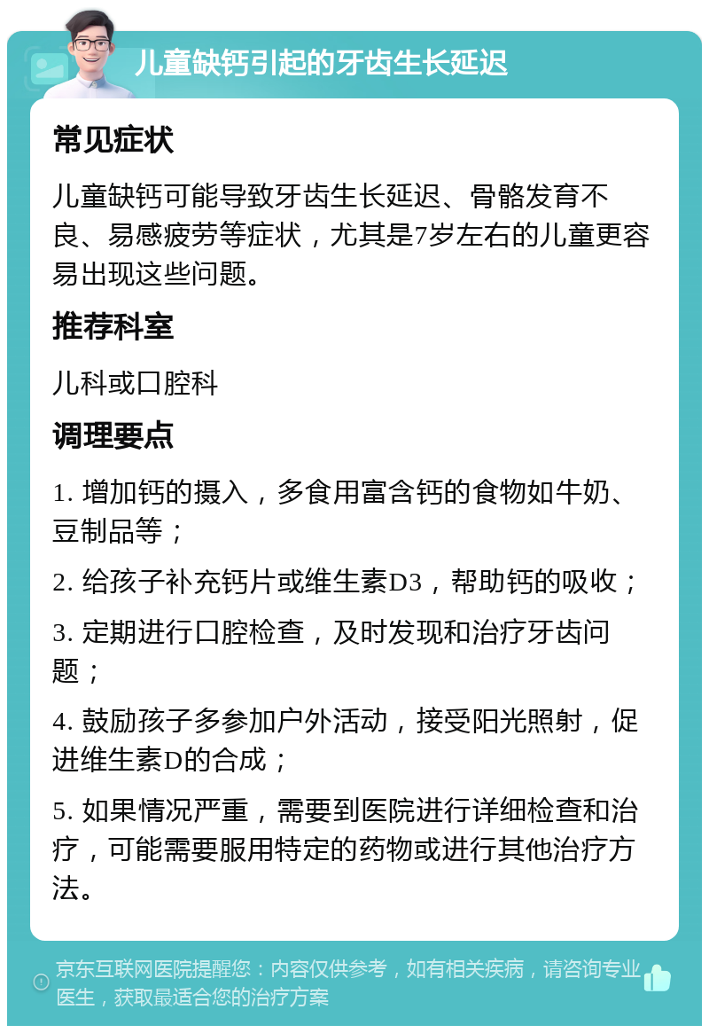 儿童缺钙引起的牙齿生长延迟 常见症状 儿童缺钙可能导致牙齿生长延迟、骨骼发育不良、易感疲劳等症状，尤其是7岁左右的儿童更容易出现这些问题。 推荐科室 儿科或口腔科 调理要点 1. 增加钙的摄入，多食用富含钙的食物如牛奶、豆制品等； 2. 给孩子补充钙片或维生素D3，帮助钙的吸收； 3. 定期进行口腔检查，及时发现和治疗牙齿问题； 4. 鼓励孩子多参加户外活动，接受阳光照射，促进维生素D的合成； 5. 如果情况严重，需要到医院进行详细检查和治疗，可能需要服用特定的药物或进行其他治疗方法。