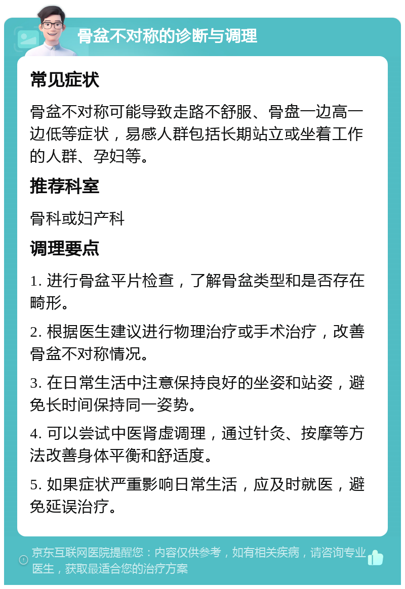 骨盆不对称的诊断与调理 常见症状 骨盆不对称可能导致走路不舒服、骨盘一边高一边低等症状，易感人群包括长期站立或坐着工作的人群、孕妇等。 推荐科室 骨科或妇产科 调理要点 1. 进行骨盆平片检查，了解骨盆类型和是否存在畸形。 2. 根据医生建议进行物理治疗或手术治疗，改善骨盆不对称情况。 3. 在日常生活中注意保持良好的坐姿和站姿，避免长时间保持同一姿势。 4. 可以尝试中医肾虚调理，通过针灸、按摩等方法改善身体平衡和舒适度。 5. 如果症状严重影响日常生活，应及时就医，避免延误治疗。