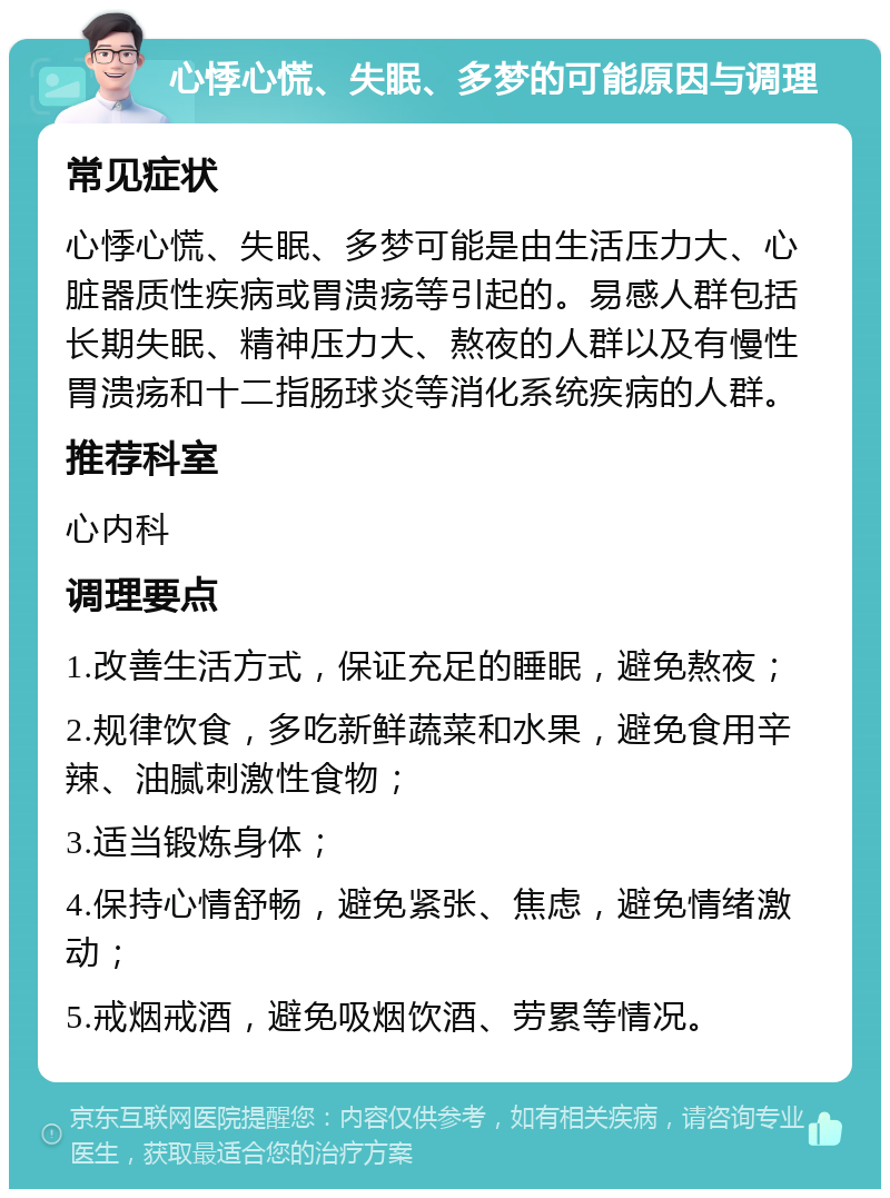 心悸心慌、失眠、多梦的可能原因与调理 常见症状 心悸心慌、失眠、多梦可能是由生活压力大、心脏器质性疾病或胃溃疡等引起的。易感人群包括长期失眠、精神压力大、熬夜的人群以及有慢性胃溃疡和十二指肠球炎等消化系统疾病的人群。 推荐科室 心内科 调理要点 1.改善生活方式，保证充足的睡眠，避免熬夜； 2.规律饮食，多吃新鲜蔬菜和水果，避免食用辛辣、油腻刺激性食物； 3.适当锻炼身体； 4.保持心情舒畅，避免紧张、焦虑，避免情绪激动； 5.戒烟戒酒，避免吸烟饮酒、劳累等情况。