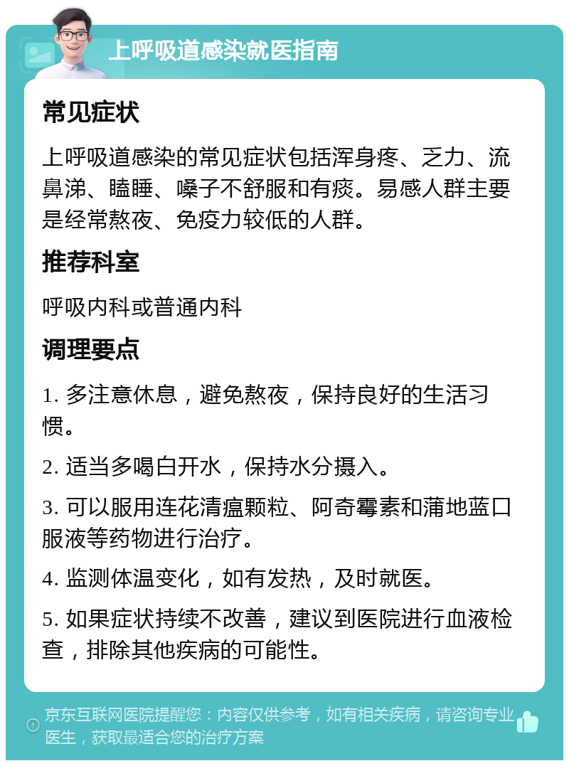 上呼吸道感染就医指南 常见症状 上呼吸道感染的常见症状包括浑身疼、乏力、流鼻涕、瞌睡、嗓子不舒服和有痰。易感人群主要是经常熬夜、免疫力较低的人群。 推荐科室 呼吸内科或普通内科 调理要点 1. 多注意休息，避免熬夜，保持良好的生活习惯。 2. 适当多喝白开水，保持水分摄入。 3. 可以服用连花清瘟颗粒、阿奇霉素和蒲地蓝口服液等药物进行治疗。 4. 监测体温变化，如有发热，及时就医。 5. 如果症状持续不改善，建议到医院进行血液检查，排除其他疾病的可能性。