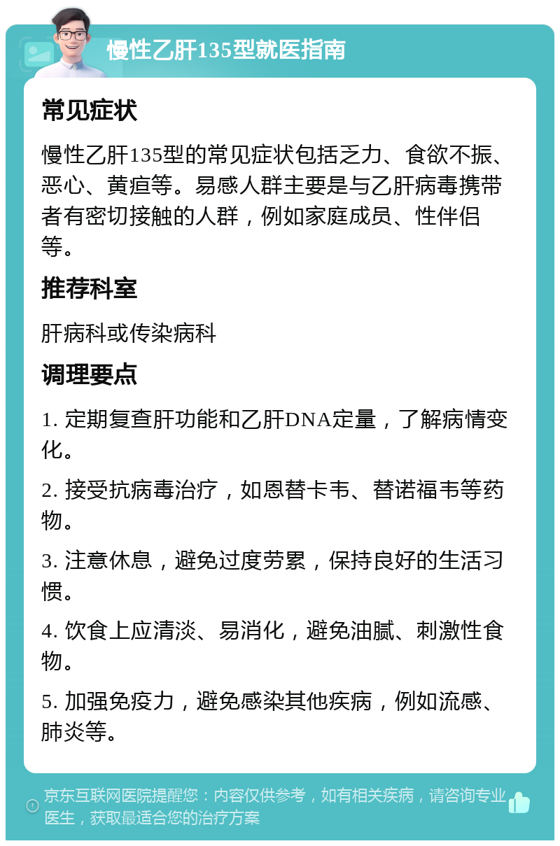 慢性乙肝135型就医指南 常见症状 慢性乙肝135型的常见症状包括乏力、食欲不振、恶心、黄疸等。易感人群主要是与乙肝病毒携带者有密切接触的人群，例如家庭成员、性伴侣等。 推荐科室 肝病科或传染病科 调理要点 1. 定期复查肝功能和乙肝DNA定量，了解病情变化。 2. 接受抗病毒治疗，如恩替卡韦、替诺福韦等药物。 3. 注意休息，避免过度劳累，保持良好的生活习惯。 4. 饮食上应清淡、易消化，避免油腻、刺激性食物。 5. 加强免疫力，避免感染其他疾病，例如流感、肺炎等。