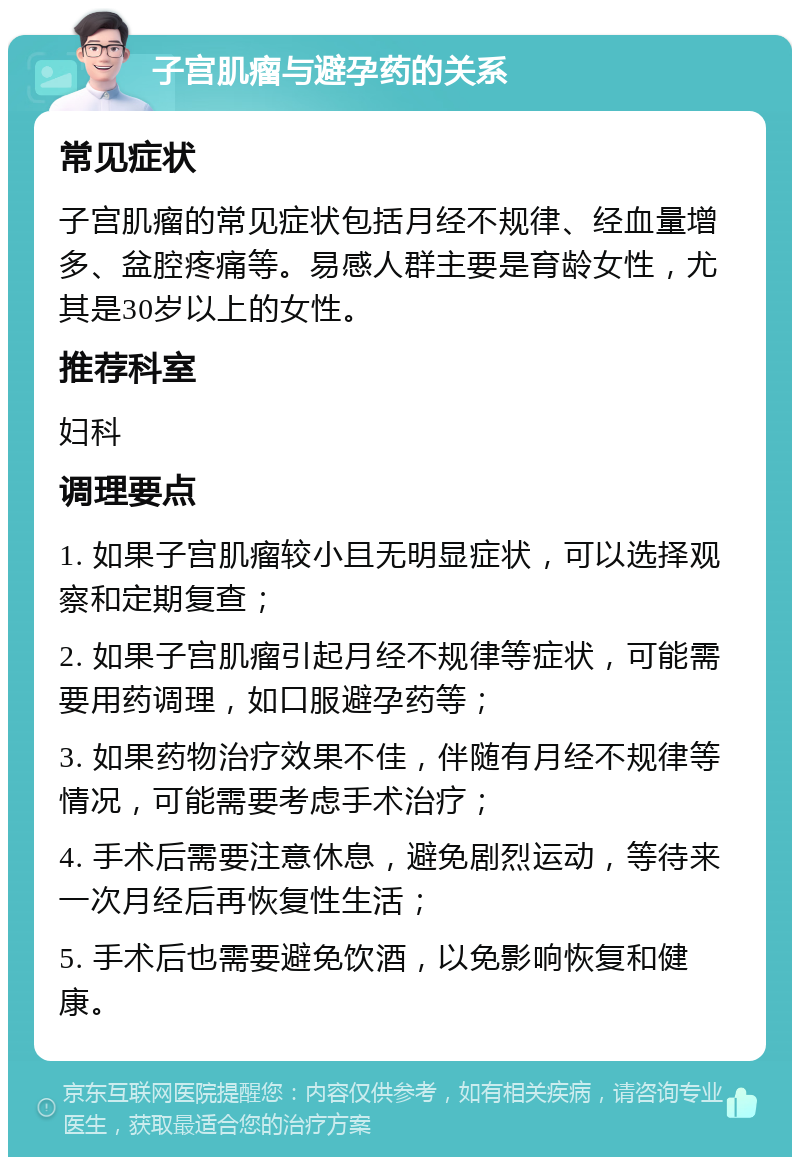 子宫肌瘤与避孕药的关系 常见症状 子宫肌瘤的常见症状包括月经不规律、经血量增多、盆腔疼痛等。易感人群主要是育龄女性，尤其是30岁以上的女性。 推荐科室 妇科 调理要点 1. 如果子宫肌瘤较小且无明显症状，可以选择观察和定期复查； 2. 如果子宫肌瘤引起月经不规律等症状，可能需要用药调理，如口服避孕药等； 3. 如果药物治疗效果不佳，伴随有月经不规律等情况，可能需要考虑手术治疗； 4. 手术后需要注意休息，避免剧烈运动，等待来一次月经后再恢复性生活； 5. 手术后也需要避免饮酒，以免影响恢复和健康。