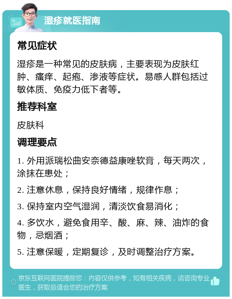 湿疹就医指南 常见症状 湿疹是一种常见的皮肤病，主要表现为皮肤红肿、瘙痒、起疱、渗液等症状。易感人群包括过敏体质、免疫力低下者等。 推荐科室 皮肤科 调理要点 1. 外用派瑞松曲安奈德益康唑软膏，每天两次，涂抹在患处； 2. 注意休息，保持良好情绪，规律作息； 3. 保持室内空气湿润，清淡饮食易消化； 4. 多饮水，避免食用辛、酸、麻、辣、油炸的食物，忌烟酒； 5. 注意保暖，定期复诊，及时调整治疗方案。