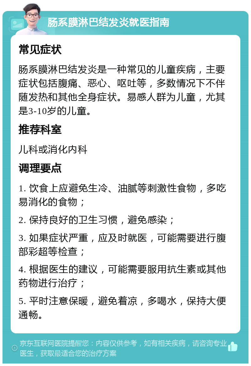 肠系膜淋巴结发炎就医指南 常见症状 肠系膜淋巴结发炎是一种常见的儿童疾病，主要症状包括腹痛、恶心、呕吐等，多数情况下不伴随发热和其他全身症状。易感人群为儿童，尤其是3-10岁的儿童。 推荐科室 儿科或消化内科 调理要点 1. 饮食上应避免生冷、油腻等刺激性食物，多吃易消化的食物； 2. 保持良好的卫生习惯，避免感染； 3. 如果症状严重，应及时就医，可能需要进行腹部彩超等检查； 4. 根据医生的建议，可能需要服用抗生素或其他药物进行治疗； 5. 平时注意保暖，避免着凉，多喝水，保持大便通畅。