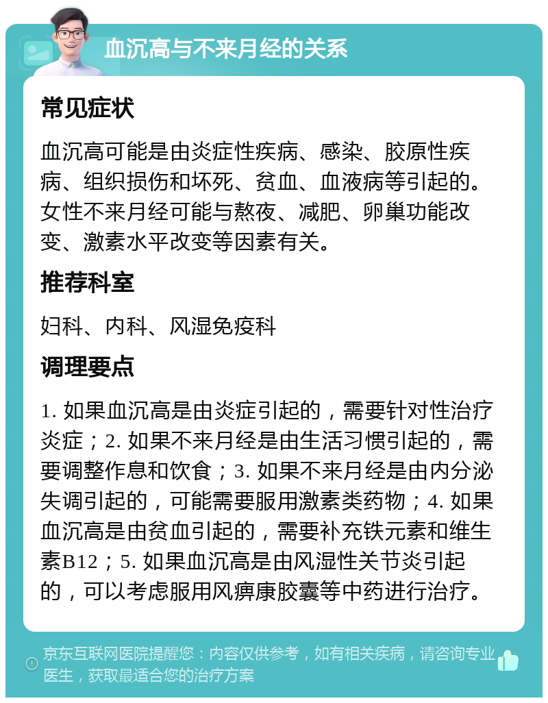 血沉高与不来月经的关系 常见症状 血沉高可能是由炎症性疾病、感染、胶原性疾病、组织损伤和坏死、贫血、血液病等引起的。女性不来月经可能与熬夜、减肥、卵巢功能改变、激素水平改变等因素有关。 推荐科室 妇科、内科、风湿免疫科 调理要点 1. 如果血沉高是由炎症引起的，需要针对性治疗炎症；2. 如果不来月经是由生活习惯引起的，需要调整作息和饮食；3. 如果不来月经是由内分泌失调引起的，可能需要服用激素类药物；4. 如果血沉高是由贫血引起的，需要补充铁元素和维生素B12；5. 如果血沉高是由风湿性关节炎引起的，可以考虑服用风痹康胶囊等中药进行治疗。