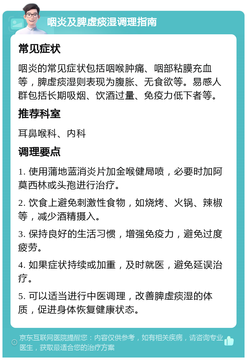 咽炎及脾虚痰湿调理指南 常见症状 咽炎的常见症状包括咽喉肿痛、咽部粘膜充血等，脾虚痰湿则表现为腹胀、无食欲等。易感人群包括长期吸烟、饮酒过量、免疫力低下者等。 推荐科室 耳鼻喉科、内科 调理要点 1. 使用蒲地蓝消炎片加金喉健局喷，必要时加阿莫西林或头孢进行治疗。 2. 饮食上避免刺激性食物，如烧烤、火锅、辣椒等，减少酒精摄入。 3. 保持良好的生活习惯，增强免疫力，避免过度疲劳。 4. 如果症状持续或加重，及时就医，避免延误治疗。 5. 可以适当进行中医调理，改善脾虚痰湿的体质，促进身体恢复健康状态。