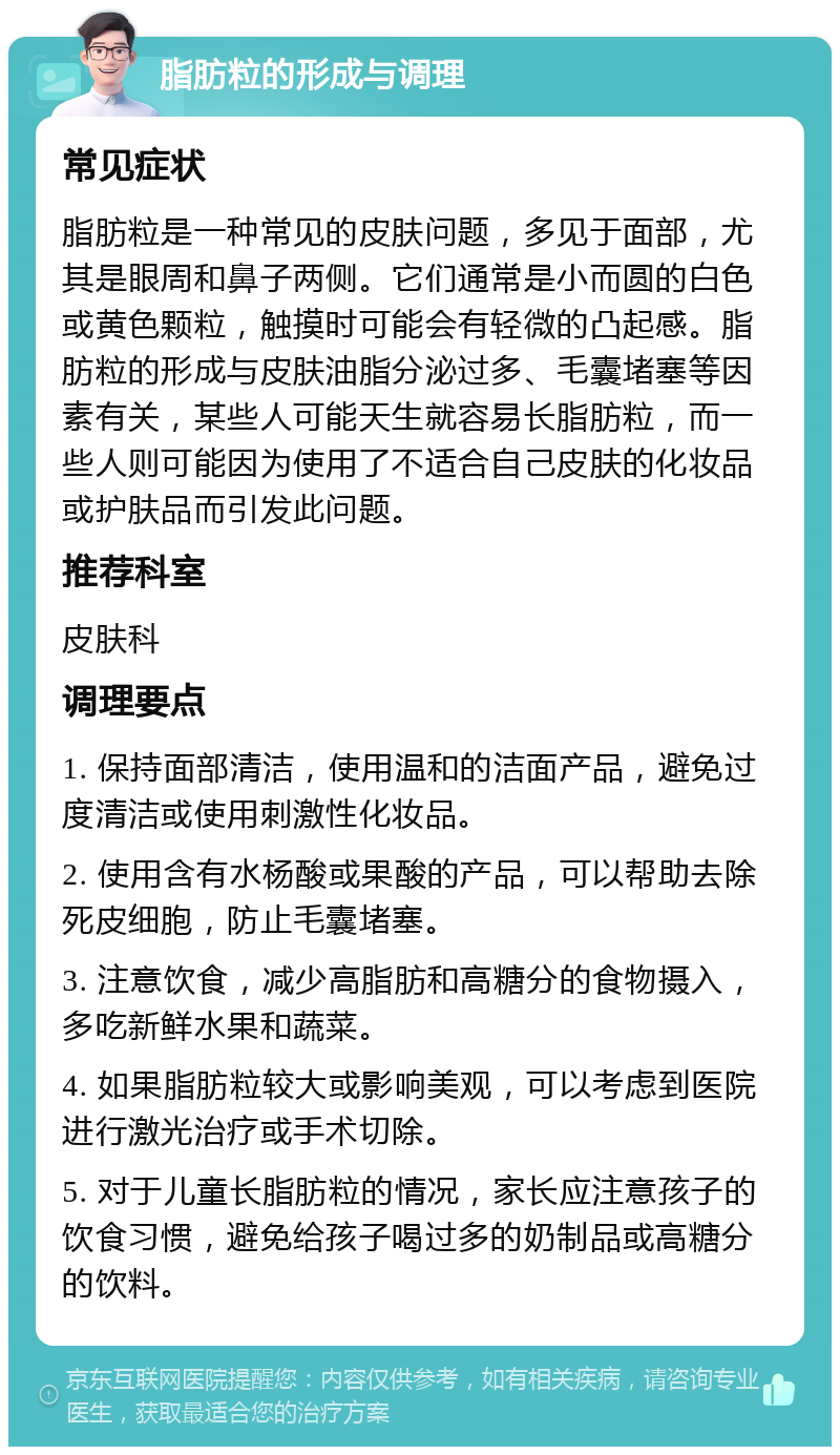 脂肪粒的形成与调理 常见症状 脂肪粒是一种常见的皮肤问题，多见于面部，尤其是眼周和鼻子两侧。它们通常是小而圆的白色或黄色颗粒，触摸时可能会有轻微的凸起感。脂肪粒的形成与皮肤油脂分泌过多、毛囊堵塞等因素有关，某些人可能天生就容易长脂肪粒，而一些人则可能因为使用了不适合自己皮肤的化妆品或护肤品而引发此问题。 推荐科室 皮肤科 调理要点 1. 保持面部清洁，使用温和的洁面产品，避免过度清洁或使用刺激性化妆品。 2. 使用含有水杨酸或果酸的产品，可以帮助去除死皮细胞，防止毛囊堵塞。 3. 注意饮食，减少高脂肪和高糖分的食物摄入，多吃新鲜水果和蔬菜。 4. 如果脂肪粒较大或影响美观，可以考虑到医院进行激光治疗或手术切除。 5. 对于儿童长脂肪粒的情况，家长应注意孩子的饮食习惯，避免给孩子喝过多的奶制品或高糖分的饮料。