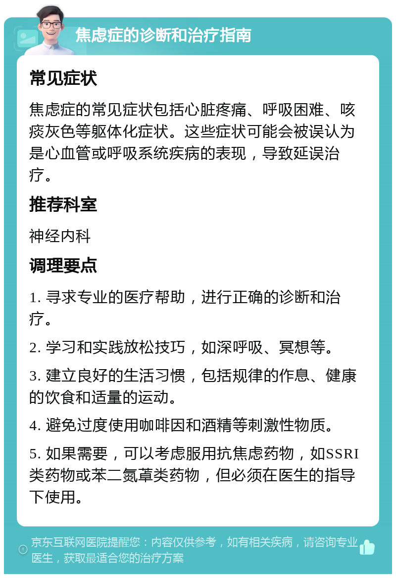 焦虑症的诊断和治疗指南 常见症状 焦虑症的常见症状包括心脏疼痛、呼吸困难、咳痰灰色等躯体化症状。这些症状可能会被误认为是心血管或呼吸系统疾病的表现，导致延误治疗。 推荐科室 神经内科 调理要点 1. 寻求专业的医疗帮助，进行正确的诊断和治疗。 2. 学习和实践放松技巧，如深呼吸、冥想等。 3. 建立良好的生活习惯，包括规律的作息、健康的饮食和适量的运动。 4. 避免过度使用咖啡因和酒精等刺激性物质。 5. 如果需要，可以考虑服用抗焦虑药物，如SSRI类药物或苯二氮䓬类药物，但必须在医生的指导下使用。