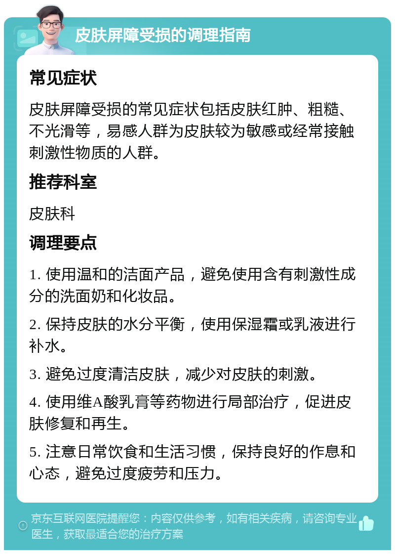 皮肤屏障受损的调理指南 常见症状 皮肤屏障受损的常见症状包括皮肤红肿、粗糙、不光滑等，易感人群为皮肤较为敏感或经常接触刺激性物质的人群。 推荐科室 皮肤科 调理要点 1. 使用温和的洁面产品，避免使用含有刺激性成分的洗面奶和化妆品。 2. 保持皮肤的水分平衡，使用保湿霜或乳液进行补水。 3. 避免过度清洁皮肤，减少对皮肤的刺激。 4. 使用维A酸乳膏等药物进行局部治疗，促进皮肤修复和再生。 5. 注意日常饮食和生活习惯，保持良好的作息和心态，避免过度疲劳和压力。