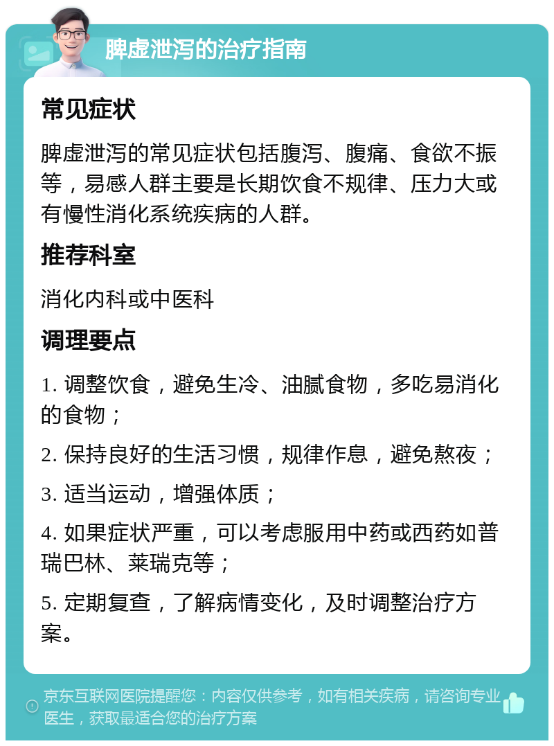 脾虚泄泻的治疗指南 常见症状 脾虚泄泻的常见症状包括腹泻、腹痛、食欲不振等，易感人群主要是长期饮食不规律、压力大或有慢性消化系统疾病的人群。 推荐科室 消化内科或中医科 调理要点 1. 调整饮食，避免生冷、油腻食物，多吃易消化的食物； 2. 保持良好的生活习惯，规律作息，避免熬夜； 3. 适当运动，增强体质； 4. 如果症状严重，可以考虑服用中药或西药如普瑞巴林、莱瑞克等； 5. 定期复查，了解病情变化，及时调整治疗方案。