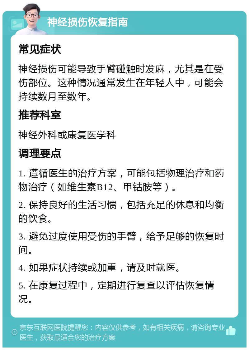 神经损伤恢复指南 常见症状 神经损伤可能导致手臂碰触时发麻，尤其是在受伤部位。这种情况通常发生在年轻人中，可能会持续数月至数年。 推荐科室 神经外科或康复医学科 调理要点 1. 遵循医生的治疗方案，可能包括物理治疗和药物治疗（如维生素B12、甲钴胺等）。 2. 保持良好的生活习惯，包括充足的休息和均衡的饮食。 3. 避免过度使用受伤的手臂，给予足够的恢复时间。 4. 如果症状持续或加重，请及时就医。 5. 在康复过程中，定期进行复查以评估恢复情况。