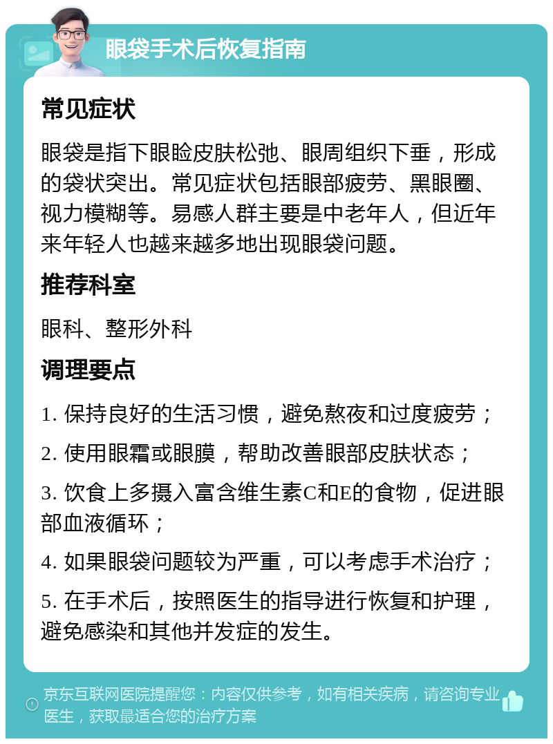 眼袋手术后恢复指南 常见症状 眼袋是指下眼睑皮肤松弛、眼周组织下垂，形成的袋状突出。常见症状包括眼部疲劳、黑眼圈、视力模糊等。易感人群主要是中老年人，但近年来年轻人也越来越多地出现眼袋问题。 推荐科室 眼科、整形外科 调理要点 1. 保持良好的生活习惯，避免熬夜和过度疲劳； 2. 使用眼霜或眼膜，帮助改善眼部皮肤状态； 3. 饮食上多摄入富含维生素C和E的食物，促进眼部血液循环； 4. 如果眼袋问题较为严重，可以考虑手术治疗； 5. 在手术后，按照医生的指导进行恢复和护理，避免感染和其他并发症的发生。