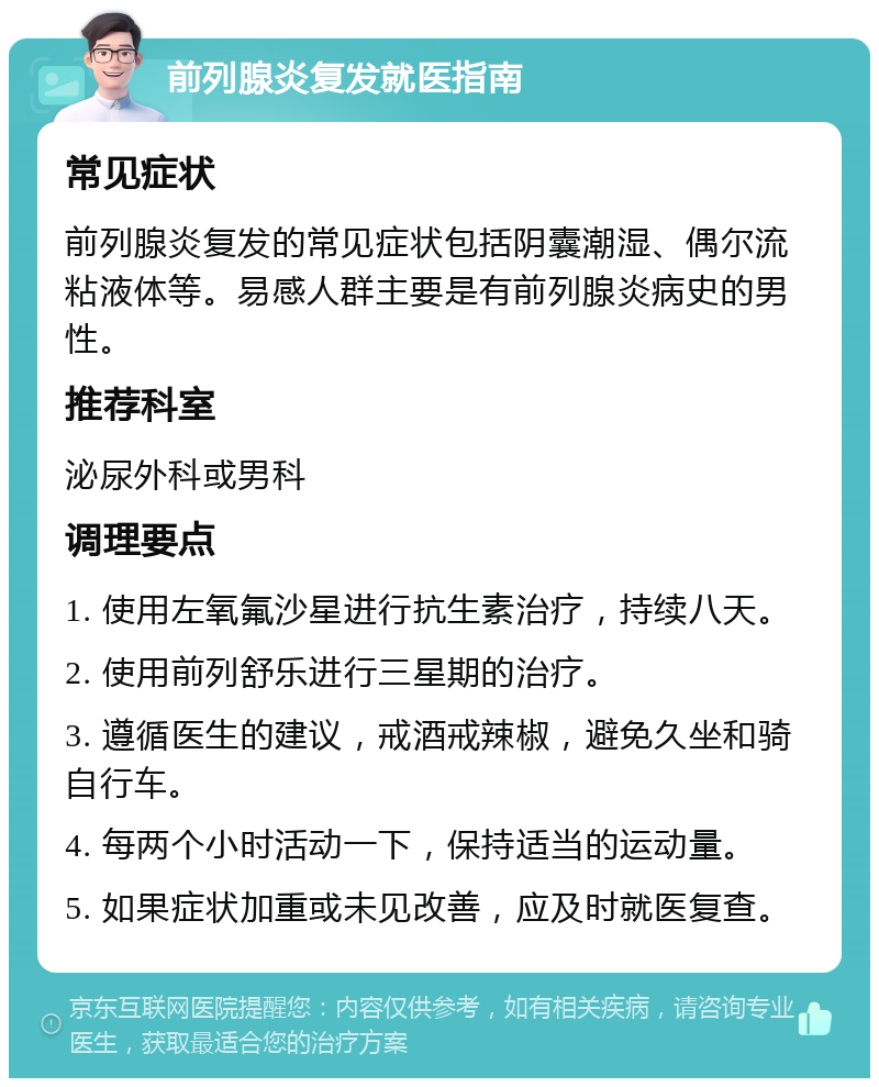 前列腺炎复发就医指南 常见症状 前列腺炎复发的常见症状包括阴囊潮湿、偶尔流粘液体等。易感人群主要是有前列腺炎病史的男性。 推荐科室 泌尿外科或男科 调理要点 1. 使用左氧氟沙星进行抗生素治疗，持续八天。 2. 使用前列舒乐进行三星期的治疗。 3. 遵循医生的建议，戒酒戒辣椒，避免久坐和骑自行车。 4. 每两个小时活动一下，保持适当的运动量。 5. 如果症状加重或未见改善，应及时就医复查。