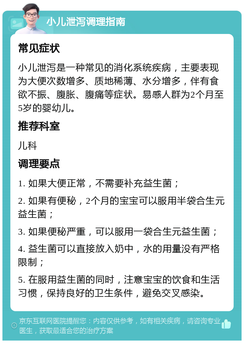 小儿泄泻调理指南 常见症状 小儿泄泻是一种常见的消化系统疾病，主要表现为大便次数增多、质地稀薄、水分增多，伴有食欲不振、腹胀、腹痛等症状。易感人群为2个月至5岁的婴幼儿。 推荐科室 儿科 调理要点 1. 如果大便正常，不需要补充益生菌； 2. 如果有便秘，2个月的宝宝可以服用半袋合生元益生菌； 3. 如果便秘严重，可以服用一袋合生元益生菌； 4. 益生菌可以直接放入奶中，水的用量没有严格限制； 5. 在服用益生菌的同时，注意宝宝的饮食和生活习惯，保持良好的卫生条件，避免交叉感染。