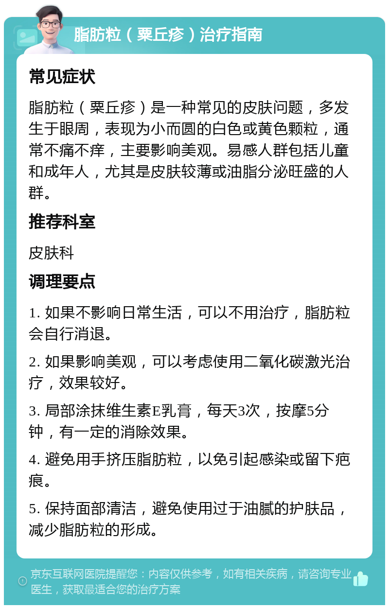 脂肪粒（粟丘疹）治疗指南 常见症状 脂肪粒（粟丘疹）是一种常见的皮肤问题，多发生于眼周，表现为小而圆的白色或黄色颗粒，通常不痛不痒，主要影响美观。易感人群包括儿童和成年人，尤其是皮肤较薄或油脂分泌旺盛的人群。 推荐科室 皮肤科 调理要点 1. 如果不影响日常生活，可以不用治疗，脂肪粒会自行消退。 2. 如果影响美观，可以考虑使用二氧化碳激光治疗，效果较好。 3. 局部涂抹维生素E乳膏，每天3次，按摩5分钟，有一定的消除效果。 4. 避免用手挤压脂肪粒，以免引起感染或留下疤痕。 5. 保持面部清洁，避免使用过于油腻的护肤品，减少脂肪粒的形成。