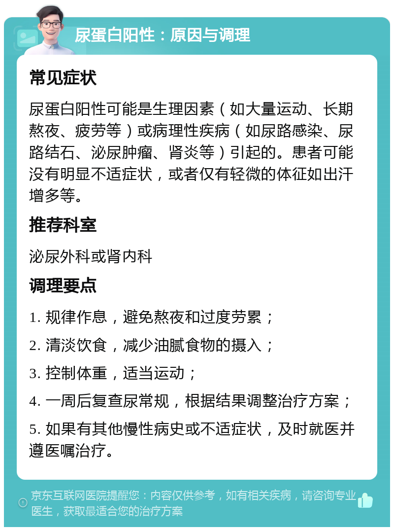 尿蛋白阳性：原因与调理 常见症状 尿蛋白阳性可能是生理因素（如大量运动、长期熬夜、疲劳等）或病理性疾病（如尿路感染、尿路结石、泌尿肿瘤、肾炎等）引起的。患者可能没有明显不适症状，或者仅有轻微的体征如出汗增多等。 推荐科室 泌尿外科或肾内科 调理要点 1. 规律作息，避免熬夜和过度劳累； 2. 清淡饮食，减少油腻食物的摄入； 3. 控制体重，适当运动； 4. 一周后复查尿常规，根据结果调整治疗方案； 5. 如果有其他慢性病史或不适症状，及时就医并遵医嘱治疗。