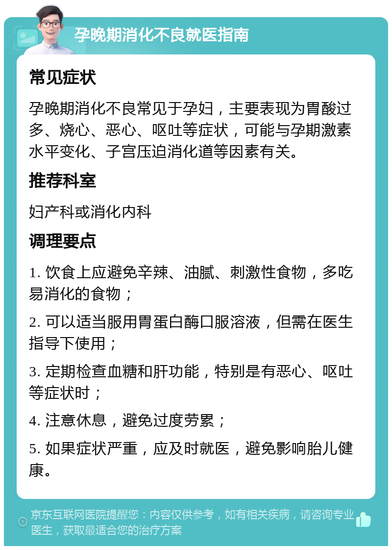 孕晚期消化不良就医指南 常见症状 孕晚期消化不良常见于孕妇，主要表现为胃酸过多、烧心、恶心、呕吐等症状，可能与孕期激素水平变化、子宫压迫消化道等因素有关。 推荐科室 妇产科或消化内科 调理要点 1. 饮食上应避免辛辣、油腻、刺激性食物，多吃易消化的食物； 2. 可以适当服用胃蛋白酶口服溶液，但需在医生指导下使用； 3. 定期检查血糖和肝功能，特别是有恶心、呕吐等症状时； 4. 注意休息，避免过度劳累； 5. 如果症状严重，应及时就医，避免影响胎儿健康。