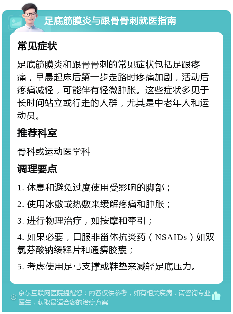 足底筋膜炎与跟骨骨刺就医指南 常见症状 足底筋膜炎和跟骨骨刺的常见症状包括足跟疼痛，早晨起床后第一步走路时疼痛加剧，活动后疼痛减轻，可能伴有轻微肿胀。这些症状多见于长时间站立或行走的人群，尤其是中老年人和运动员。 推荐科室 骨科或运动医学科 调理要点 1. 休息和避免过度使用受影响的脚部； 2. 使用冰敷或热敷来缓解疼痛和肿胀； 3. 进行物理治疗，如按摩和牵引； 4. 如果必要，口服非甾体抗炎药（NSAIDs）如双氯芬酸钠缓释片和通痹胶囊； 5. 考虑使用足弓支撑或鞋垫来减轻足底压力。