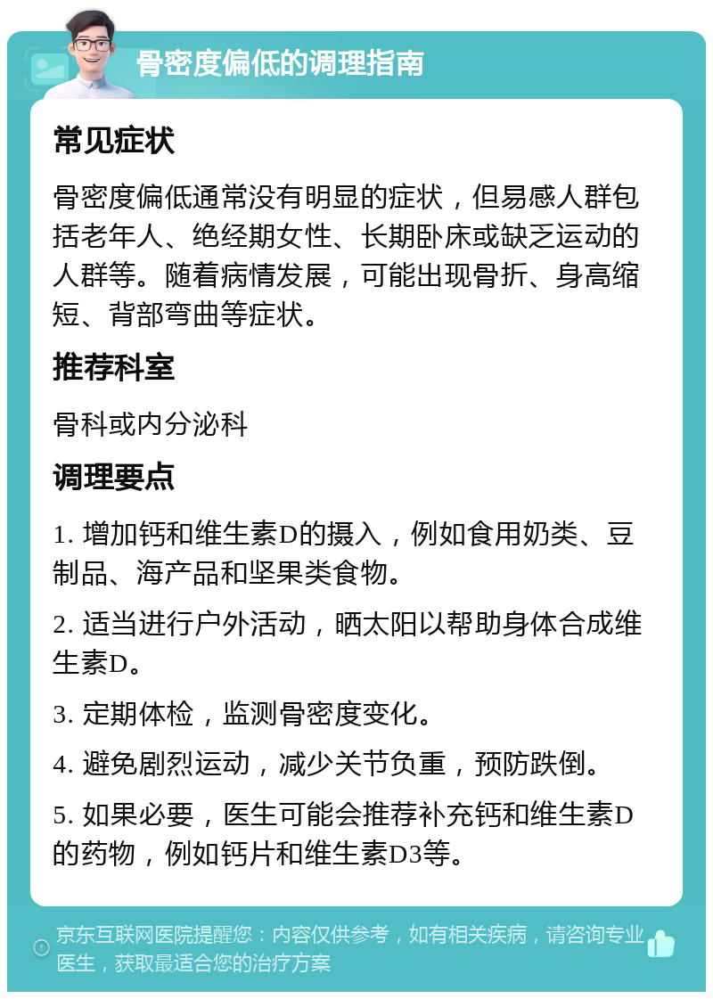 骨密度偏低的调理指南 常见症状 骨密度偏低通常没有明显的症状，但易感人群包括老年人、绝经期女性、长期卧床或缺乏运动的人群等。随着病情发展，可能出现骨折、身高缩短、背部弯曲等症状。 推荐科室 骨科或内分泌科 调理要点 1. 增加钙和维生素D的摄入，例如食用奶类、豆制品、海产品和坚果类食物。 2. 适当进行户外活动，晒太阳以帮助身体合成维生素D。 3. 定期体检，监测骨密度变化。 4. 避免剧烈运动，减少关节负重，预防跌倒。 5. 如果必要，医生可能会推荐补充钙和维生素D的药物，例如钙片和维生素D3等。