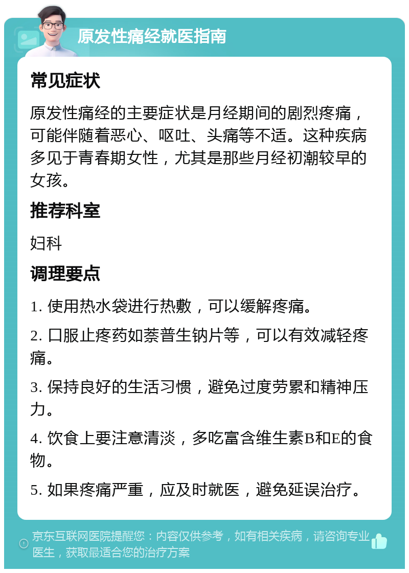 原发性痛经就医指南 常见症状 原发性痛经的主要症状是月经期间的剧烈疼痛，可能伴随着恶心、呕吐、头痛等不适。这种疾病多见于青春期女性，尤其是那些月经初潮较早的女孩。 推荐科室 妇科 调理要点 1. 使用热水袋进行热敷，可以缓解疼痛。 2. 口服止疼药如萘普生钠片等，可以有效减轻疼痛。 3. 保持良好的生活习惯，避免过度劳累和精神压力。 4. 饮食上要注意清淡，多吃富含维生素B和E的食物。 5. 如果疼痛严重，应及时就医，避免延误治疗。