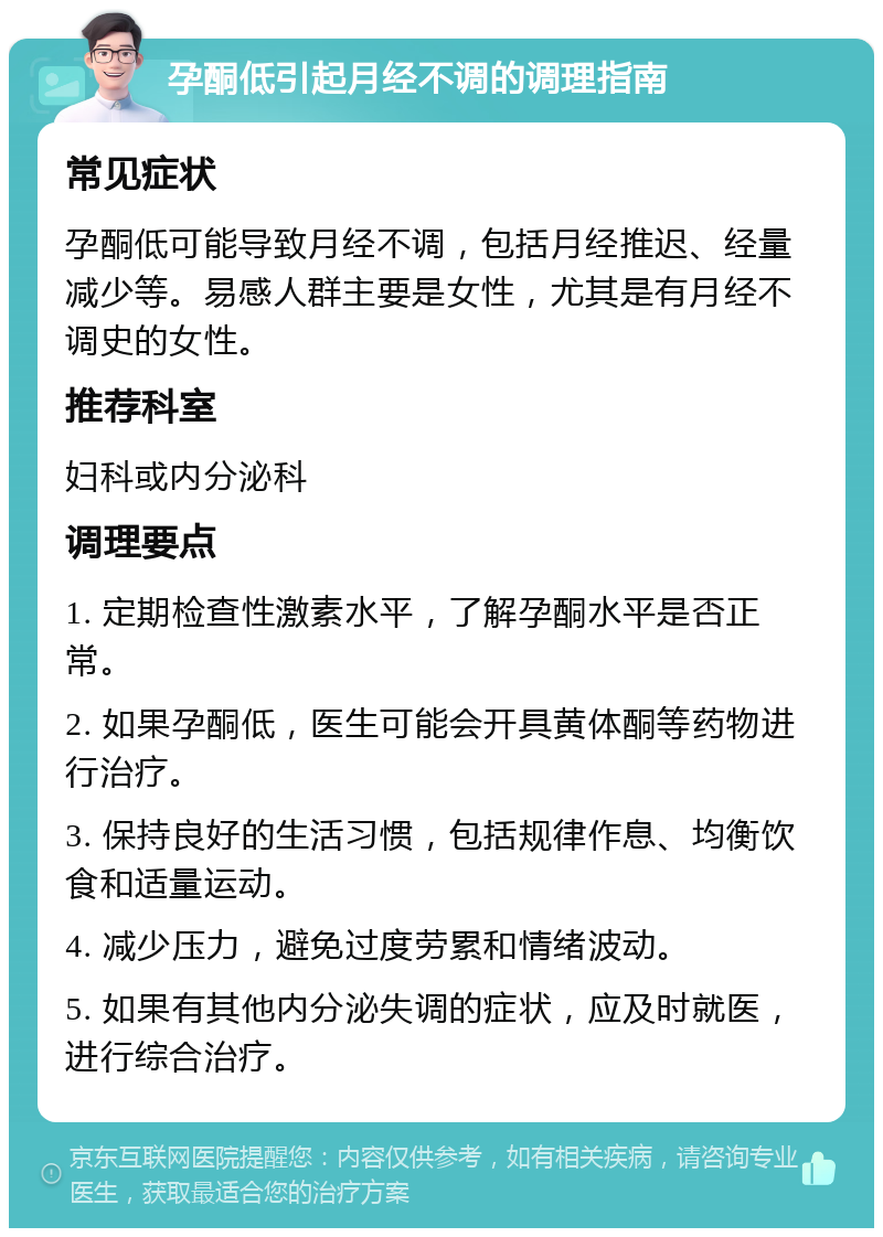 孕酮低引起月经不调的调理指南 常见症状 孕酮低可能导致月经不调，包括月经推迟、经量减少等。易感人群主要是女性，尤其是有月经不调史的女性。 推荐科室 妇科或内分泌科 调理要点 1. 定期检查性激素水平，了解孕酮水平是否正常。 2. 如果孕酮低，医生可能会开具黄体酮等药物进行治疗。 3. 保持良好的生活习惯，包括规律作息、均衡饮食和适量运动。 4. 减少压力，避免过度劳累和情绪波动。 5. 如果有其他内分泌失调的症状，应及时就医，进行综合治疗。