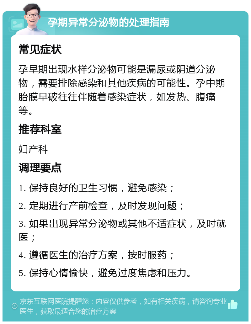 孕期异常分泌物的处理指南 常见症状 孕早期出现水样分泌物可能是漏尿或阴道分泌物，需要排除感染和其他疾病的可能性。孕中期胎膜早破往往伴随着感染症状，如发热、腹痛等。 推荐科室 妇产科 调理要点 1. 保持良好的卫生习惯，避免感染； 2. 定期进行产前检查，及时发现问题； 3. 如果出现异常分泌物或其他不适症状，及时就医； 4. 遵循医生的治疗方案，按时服药； 5. 保持心情愉快，避免过度焦虑和压力。