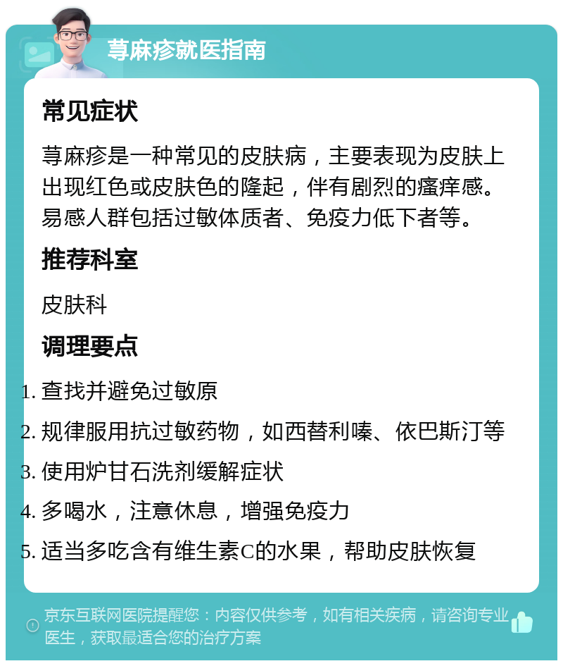 荨麻疹就医指南 常见症状 荨麻疹是一种常见的皮肤病，主要表现为皮肤上出现红色或皮肤色的隆起，伴有剧烈的瘙痒感。易感人群包括过敏体质者、免疫力低下者等。 推荐科室 皮肤科 调理要点 查找并避免过敏原 规律服用抗过敏药物，如西替利嗪、依巴斯汀等 使用炉甘石洗剂缓解症状 多喝水，注意休息，增强免疫力 适当多吃含有维生素C的水果，帮助皮肤恢复