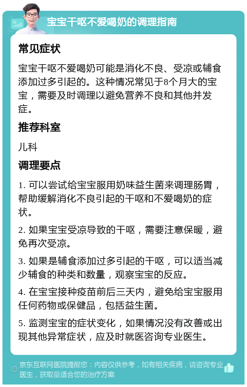 宝宝干呕不爱喝奶的调理指南 常见症状 宝宝干呕不爱喝奶可能是消化不良、受凉或辅食添加过多引起的。这种情况常见于8个月大的宝宝，需要及时调理以避免营养不良和其他并发症。 推荐科室 儿科 调理要点 1. 可以尝试给宝宝服用奶味益生菌来调理肠胃，帮助缓解消化不良引起的干呕和不爱喝奶的症状。 2. 如果宝宝受凉导致的干呕，需要注意保暖，避免再次受凉。 3. 如果是辅食添加过多引起的干呕，可以适当减少辅食的种类和数量，观察宝宝的反应。 4. 在宝宝接种疫苗前后三天内，避免给宝宝服用任何药物或保健品，包括益生菌。 5. 监测宝宝的症状变化，如果情况没有改善或出现其他异常症状，应及时就医咨询专业医生。