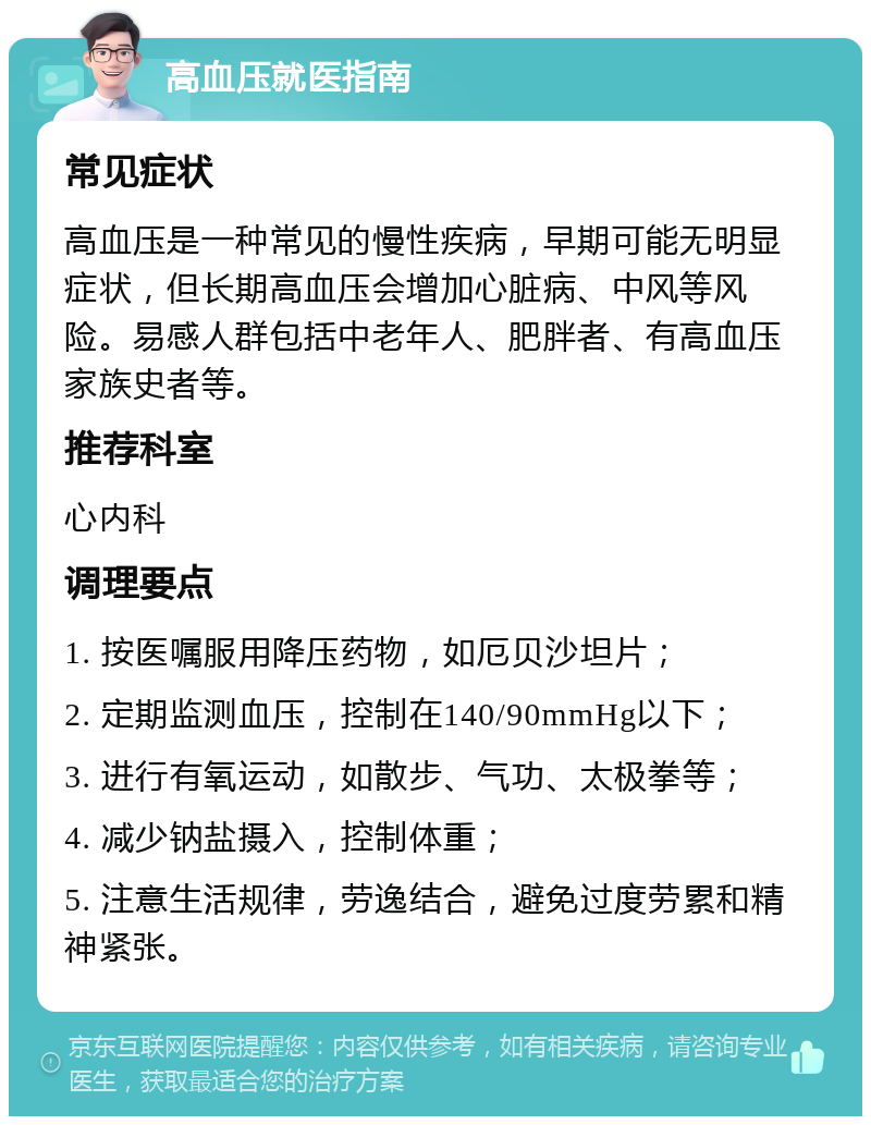 高血压就医指南 常见症状 高血压是一种常见的慢性疾病，早期可能无明显症状，但长期高血压会增加心脏病、中风等风险。易感人群包括中老年人、肥胖者、有高血压家族史者等。 推荐科室 心内科 调理要点 1. 按医嘱服用降压药物，如厄贝沙坦片； 2. 定期监测血压，控制在140/90mmHg以下； 3. 进行有氧运动，如散步、气功、太极拳等； 4. 减少钠盐摄入，控制体重； 5. 注意生活规律，劳逸结合，避免过度劳累和精神紧张。