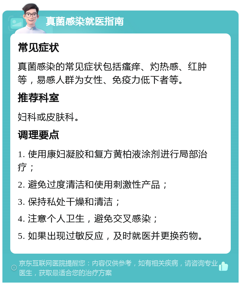 真菌感染就医指南 常见症状 真菌感染的常见症状包括瘙痒、灼热感、红肿等，易感人群为女性、免疫力低下者等。 推荐科室 妇科或皮肤科。 调理要点 1. 使用康妇凝胶和复方黄柏液涂剂进行局部治疗； 2. 避免过度清洁和使用刺激性产品； 3. 保持私处干燥和清洁； 4. 注意个人卫生，避免交叉感染； 5. 如果出现过敏反应，及时就医并更换药物。