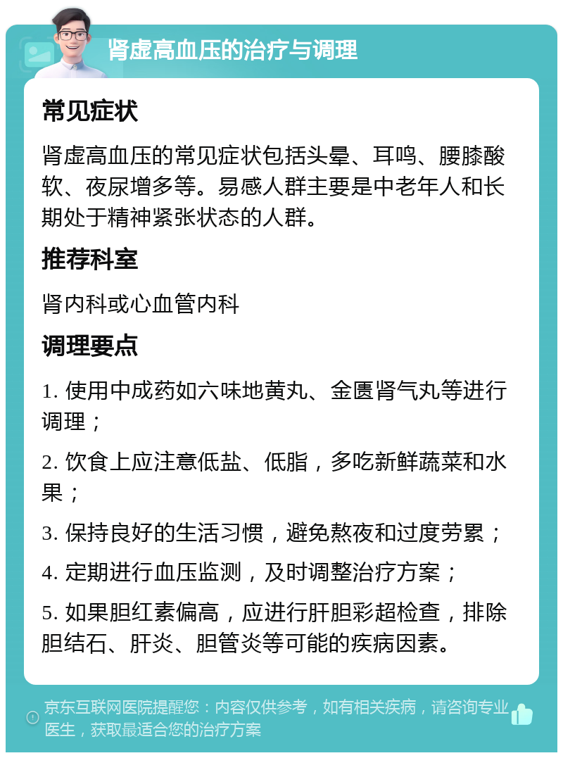 肾虚高血压的治疗与调理 常见症状 肾虚高血压的常见症状包括头晕、耳鸣、腰膝酸软、夜尿增多等。易感人群主要是中老年人和长期处于精神紧张状态的人群。 推荐科室 肾内科或心血管内科 调理要点 1. 使用中成药如六味地黄丸、金匮肾气丸等进行调理； 2. 饮食上应注意低盐、低脂，多吃新鲜蔬菜和水果； 3. 保持良好的生活习惯，避免熬夜和过度劳累； 4. 定期进行血压监测，及时调整治疗方案； 5. 如果胆红素偏高，应进行肝胆彩超检查，排除胆结石、肝炎、胆管炎等可能的疾病因素。