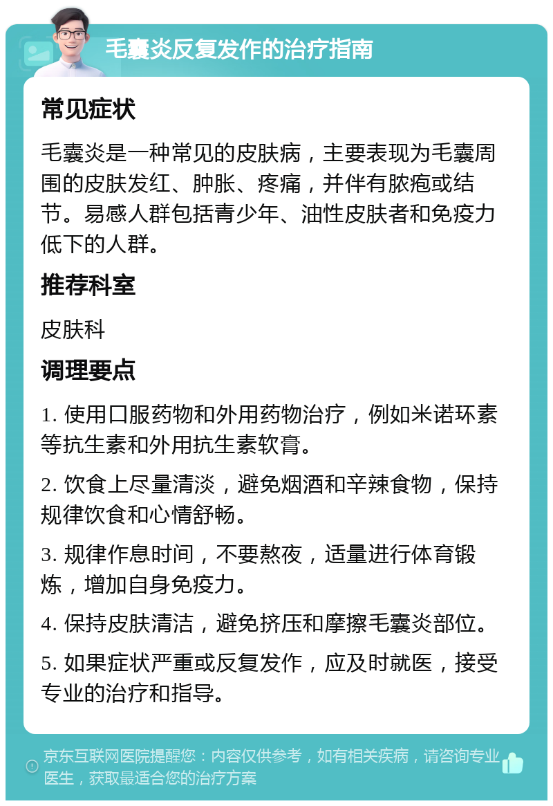 毛囊炎反复发作的治疗指南 常见症状 毛囊炎是一种常见的皮肤病，主要表现为毛囊周围的皮肤发红、肿胀、疼痛，并伴有脓疱或结节。易感人群包括青少年、油性皮肤者和免疫力低下的人群。 推荐科室 皮肤科 调理要点 1. 使用口服药物和外用药物治疗，例如米诺环素等抗生素和外用抗生素软膏。 2. 饮食上尽量清淡，避免烟酒和辛辣食物，保持规律饮食和心情舒畅。 3. 规律作息时间，不要熬夜，适量进行体育锻炼，增加自身免疫力。 4. 保持皮肤清洁，避免挤压和摩擦毛囊炎部位。 5. 如果症状严重或反复发作，应及时就医，接受专业的治疗和指导。