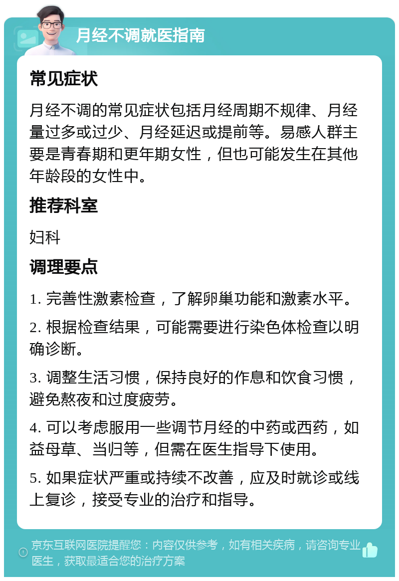 月经不调就医指南 常见症状 月经不调的常见症状包括月经周期不规律、月经量过多或过少、月经延迟或提前等。易感人群主要是青春期和更年期女性，但也可能发生在其他年龄段的女性中。 推荐科室 妇科 调理要点 1. 完善性激素检查，了解卵巢功能和激素水平。 2. 根据检查结果，可能需要进行染色体检查以明确诊断。 3. 调整生活习惯，保持良好的作息和饮食习惯，避免熬夜和过度疲劳。 4. 可以考虑服用一些调节月经的中药或西药，如益母草、当归等，但需在医生指导下使用。 5. 如果症状严重或持续不改善，应及时就诊或线上复诊，接受专业的治疗和指导。