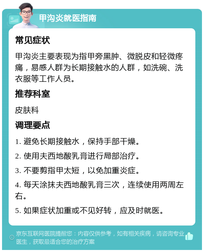 甲沟炎就医指南 常见症状 甲沟炎主要表现为指甲旁黑肿、微脱皮和轻微疼痛，易感人群为长期接触水的人群，如洗碗、洗衣服等工作人员。 推荐科室 皮肤科 调理要点 1. 避免长期接触水，保持手部干燥。 2. 使用夫西地酸乳膏进行局部治疗。 3. 不要剪指甲太短，以免加重炎症。 4. 每天涂抹夫西地酸乳膏三次，连续使用两周左右。 5. 如果症状加重或不见好转，应及时就医。