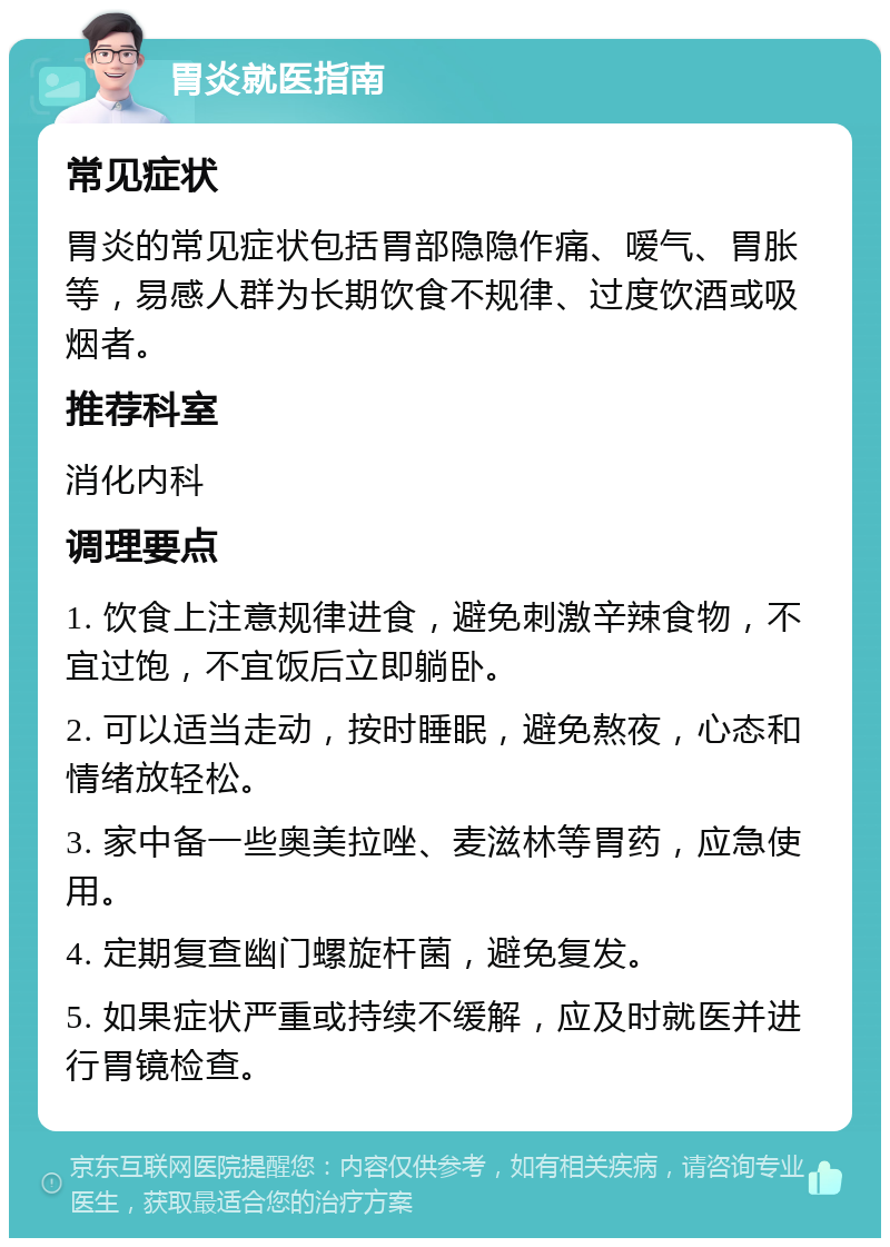 胃炎就医指南 常见症状 胃炎的常见症状包括胃部隐隐作痛、嗳气、胃胀等，易感人群为长期饮食不规律、过度饮酒或吸烟者。 推荐科室 消化内科 调理要点 1. 饮食上注意规律进食，避免刺激辛辣食物，不宜过饱，不宜饭后立即躺卧。 2. 可以适当走动，按时睡眠，避免熬夜，心态和情绪放轻松。 3. 家中备一些奥美拉唑、麦滋林等胃药，应急使用。 4. 定期复查幽门螺旋杆菌，避免复发。 5. 如果症状严重或持续不缓解，应及时就医并进行胃镜检查。