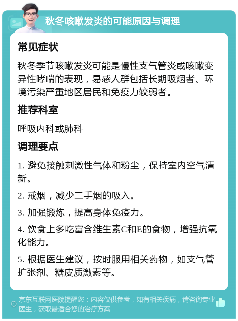 秋冬咳嗽发炎的可能原因与调理 常见症状 秋冬季节咳嗽发炎可能是慢性支气管炎或咳嗽变异性哮喘的表现，易感人群包括长期吸烟者、环境污染严重地区居民和免疫力较弱者。 推荐科室 呼吸内科或肺科 调理要点 1. 避免接触刺激性气体和粉尘，保持室内空气清新。 2. 戒烟，减少二手烟的吸入。 3. 加强锻炼，提高身体免疫力。 4. 饮食上多吃富含维生素C和E的食物，增强抗氧化能力。 5. 根据医生建议，按时服用相关药物，如支气管扩张剂、糖皮质激素等。