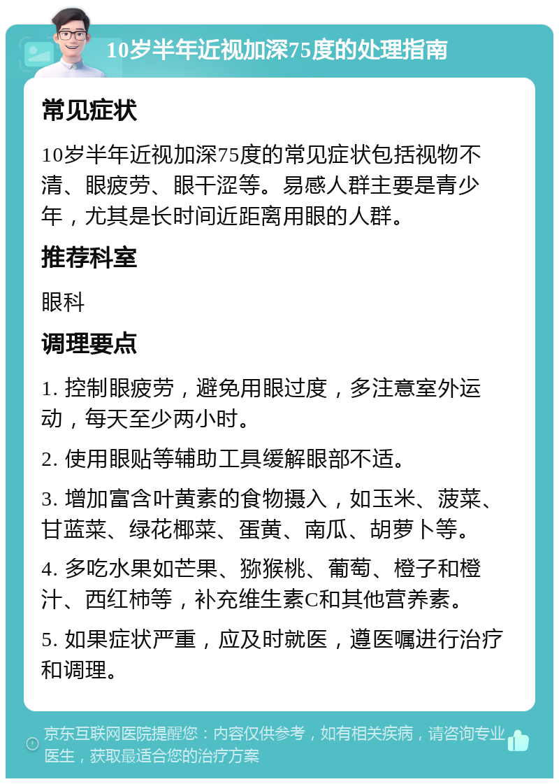 10岁半年近视加深75度的处理指南 常见症状 10岁半年近视加深75度的常见症状包括视物不清、眼疲劳、眼干涩等。易感人群主要是青少年，尤其是长时间近距离用眼的人群。 推荐科室 眼科 调理要点 1. 控制眼疲劳，避免用眼过度，多注意室外运动，每天至少两小时。 2. 使用眼贴等辅助工具缓解眼部不适。 3. 增加富含叶黄素的食物摄入，如玉米、菠菜、甘蓝菜、绿花椰菜、蛋黄、南瓜、胡萝卜等。 4. 多吃水果如芒果、猕猴桃、葡萄、橙子和橙汁、西红柿等，补充维生素C和其他营养素。 5. 如果症状严重，应及时就医，遵医嘱进行治疗和调理。