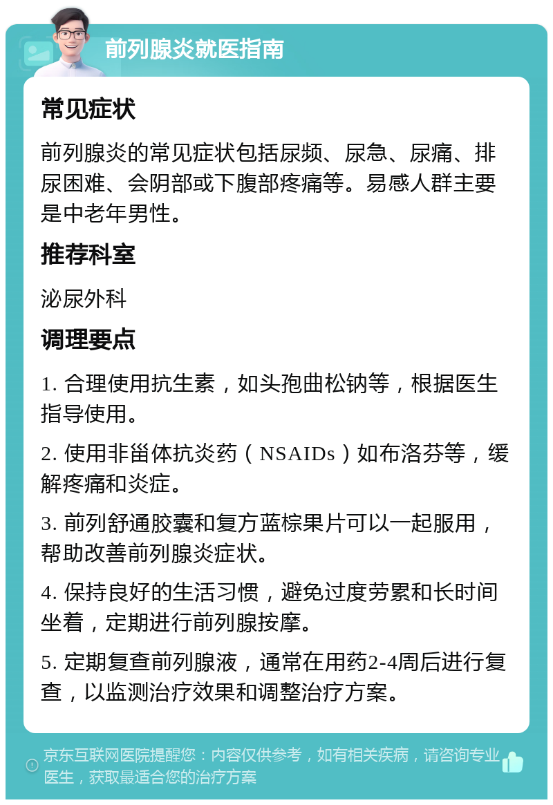 前列腺炎就医指南 常见症状 前列腺炎的常见症状包括尿频、尿急、尿痛、排尿困难、会阴部或下腹部疼痛等。易感人群主要是中老年男性。 推荐科室 泌尿外科 调理要点 1. 合理使用抗生素，如头孢曲松钠等，根据医生指导使用。 2. 使用非甾体抗炎药（NSAIDs）如布洛芬等，缓解疼痛和炎症。 3. 前列舒通胶囊和复方蓝棕果片可以一起服用，帮助改善前列腺炎症状。 4. 保持良好的生活习惯，避免过度劳累和长时间坐着，定期进行前列腺按摩。 5. 定期复查前列腺液，通常在用药2-4周后进行复查，以监测治疗效果和调整治疗方案。