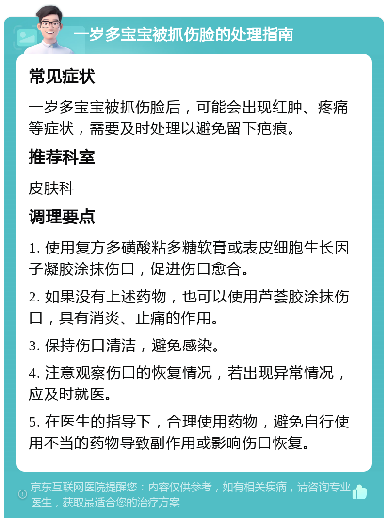 一岁多宝宝被抓伤脸的处理指南 常见症状 一岁多宝宝被抓伤脸后，可能会出现红肿、疼痛等症状，需要及时处理以避免留下疤痕。 推荐科室 皮肤科 调理要点 1. 使用复方多磺酸粘多糖软膏或表皮细胞生长因子凝胶涂抹伤口，促进伤口愈合。 2. 如果没有上述药物，也可以使用芦荟胶涂抹伤口，具有消炎、止痛的作用。 3. 保持伤口清洁，避免感染。 4. 注意观察伤口的恢复情况，若出现异常情况，应及时就医。 5. 在医生的指导下，合理使用药物，避免自行使用不当的药物导致副作用或影响伤口恢复。