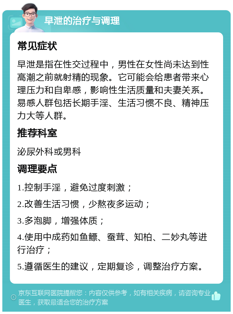 早泄的治疗与调理 常见症状 早泄是指在性交过程中，男性在女性尚未达到性高潮之前就射精的现象。它可能会给患者带来心理压力和自卑感，影响性生活质量和夫妻关系。易感人群包括长期手淫、生活习惯不良、精神压力大等人群。 推荐科室 泌尿外科或男科 调理要点 1.控制手淫，避免过度刺激； 2.改善生活习惯，少熬夜多运动； 3.多泡脚，增强体质； 4.使用中成药如鱼鳔、蚕茸、知柏、二妙丸等进行治疗； 5.遵循医生的建议，定期复诊，调整治疗方案。