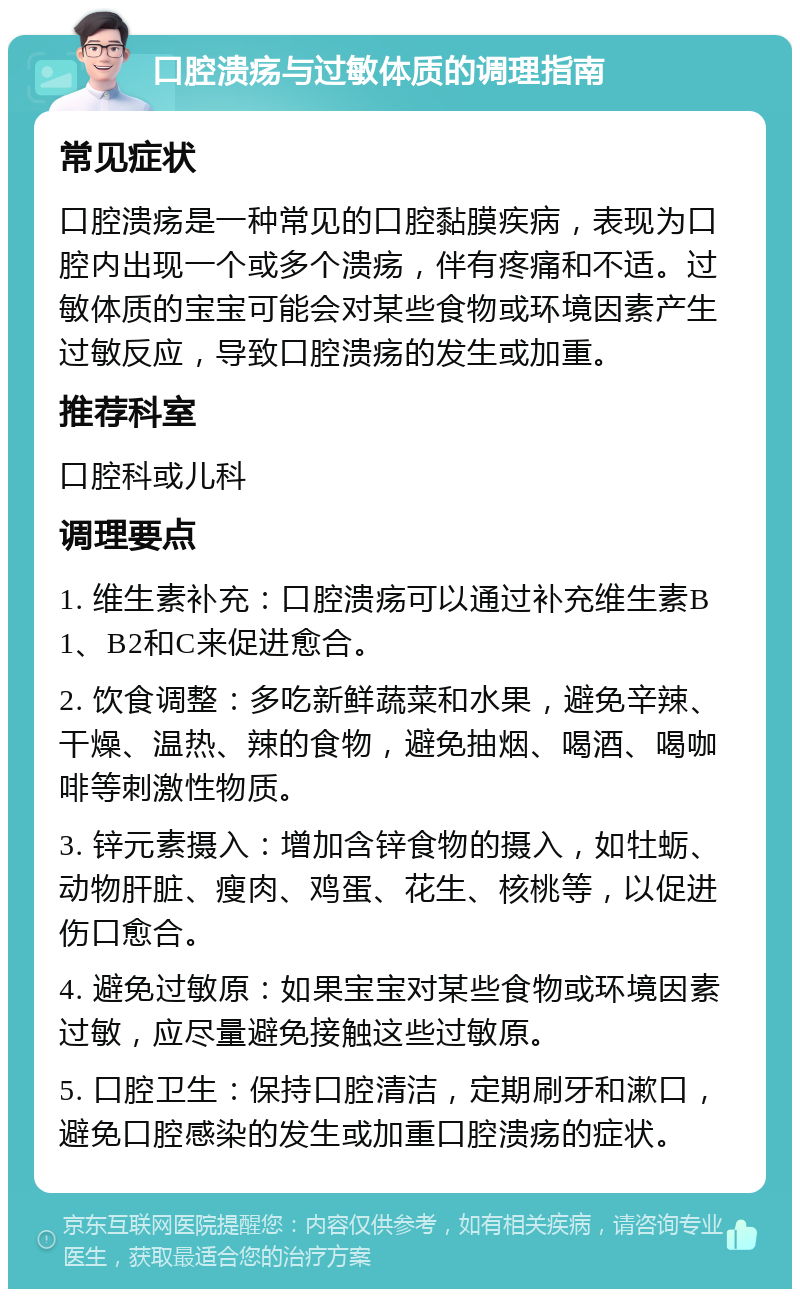 口腔溃疡与过敏体质的调理指南 常见症状 口腔溃疡是一种常见的口腔黏膜疾病，表现为口腔内出现一个或多个溃疡，伴有疼痛和不适。过敏体质的宝宝可能会对某些食物或环境因素产生过敏反应，导致口腔溃疡的发生或加重。 推荐科室 口腔科或儿科 调理要点 1. 维生素补充：口腔溃疡可以通过补充维生素B1、B2和C来促进愈合。 2. 饮食调整：多吃新鲜蔬菜和水果，避免辛辣、干燥、温热、辣的食物，避免抽烟、喝酒、喝咖啡等刺激性物质。 3. 锌元素摄入：增加含锌食物的摄入，如牡蛎、动物肝脏、瘦肉、鸡蛋、花生、核桃等，以促进伤口愈合。 4. 避免过敏原：如果宝宝对某些食物或环境因素过敏，应尽量避免接触这些过敏原。 5. 口腔卫生：保持口腔清洁，定期刷牙和漱口，避免口腔感染的发生或加重口腔溃疡的症状。