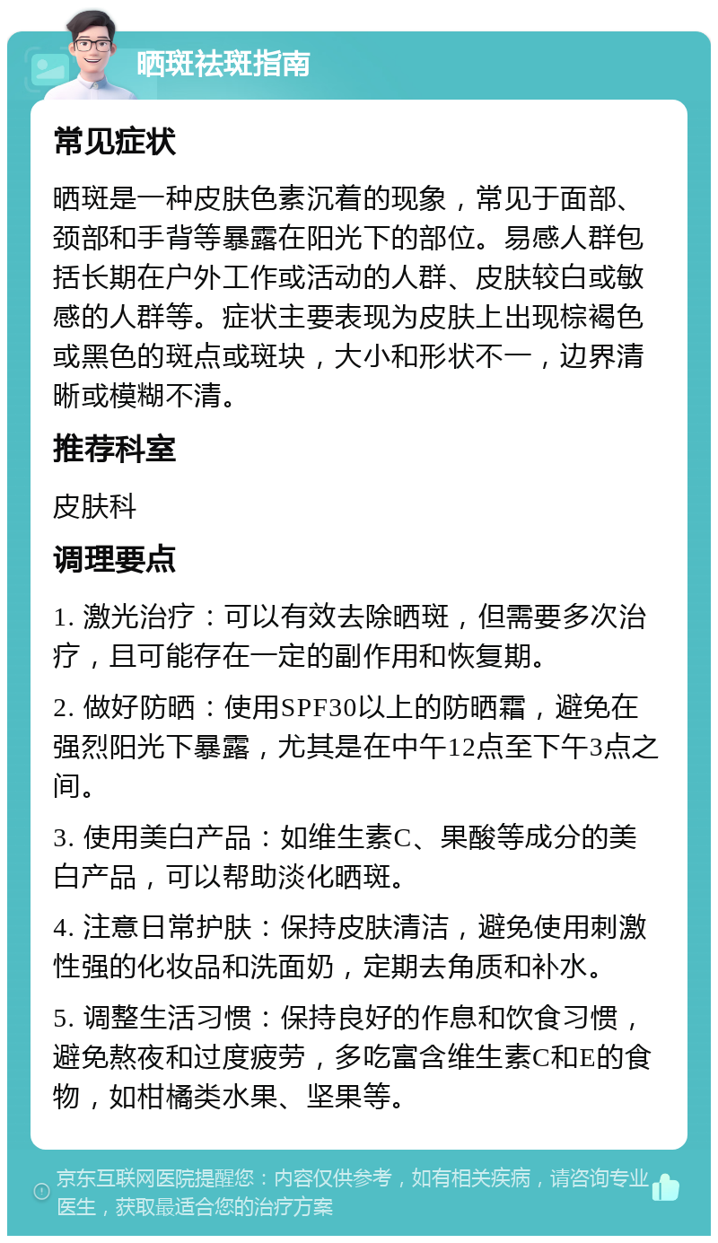 晒斑祛斑指南 常见症状 晒斑是一种皮肤色素沉着的现象，常见于面部、颈部和手背等暴露在阳光下的部位。易感人群包括长期在户外工作或活动的人群、皮肤较白或敏感的人群等。症状主要表现为皮肤上出现棕褐色或黑色的斑点或斑块，大小和形状不一，边界清晰或模糊不清。 推荐科室 皮肤科 调理要点 1. 激光治疗：可以有效去除晒斑，但需要多次治疗，且可能存在一定的副作用和恢复期。 2. 做好防晒：使用SPF30以上的防晒霜，避免在强烈阳光下暴露，尤其是在中午12点至下午3点之间。 3. 使用美白产品：如维生素C、果酸等成分的美白产品，可以帮助淡化晒斑。 4. 注意日常护肤：保持皮肤清洁，避免使用刺激性强的化妆品和洗面奶，定期去角质和补水。 5. 调整生活习惯：保持良好的作息和饮食习惯，避免熬夜和过度疲劳，多吃富含维生素C和E的食物，如柑橘类水果、坚果等。