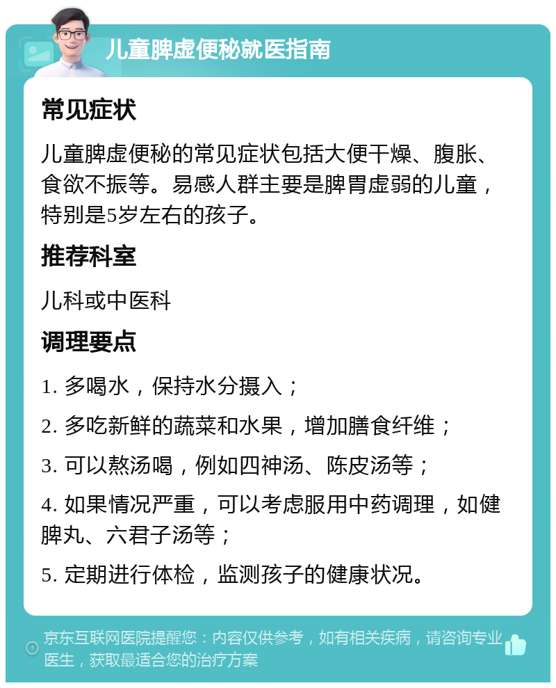 儿童脾虚便秘就医指南 常见症状 儿童脾虚便秘的常见症状包括大便干燥、腹胀、食欲不振等。易感人群主要是脾胃虚弱的儿童，特别是5岁左右的孩子。 推荐科室 儿科或中医科 调理要点 1. 多喝水，保持水分摄入； 2. 多吃新鲜的蔬菜和水果，增加膳食纤维； 3. 可以熬汤喝，例如四神汤、陈皮汤等； 4. 如果情况严重，可以考虑服用中药调理，如健脾丸、六君子汤等； 5. 定期进行体检，监测孩子的健康状况。