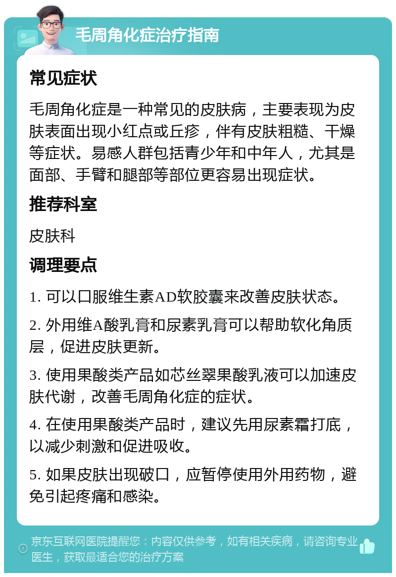 毛周角化症治疗指南 常见症状 毛周角化症是一种常见的皮肤病，主要表现为皮肤表面出现小红点或丘疹，伴有皮肤粗糙、干燥等症状。易感人群包括青少年和中年人，尤其是面部、手臂和腿部等部位更容易出现症状。 推荐科室 皮肤科 调理要点 1. 可以口服维生素AD软胶囊来改善皮肤状态。 2. 外用维A酸乳膏和尿素乳膏可以帮助软化角质层，促进皮肤更新。 3. 使用果酸类产品如芯丝翠果酸乳液可以加速皮肤代谢，改善毛周角化症的症状。 4. 在使用果酸类产品时，建议先用尿素霜打底，以减少刺激和促进吸收。 5. 如果皮肤出现破口，应暂停使用外用药物，避免引起疼痛和感染。