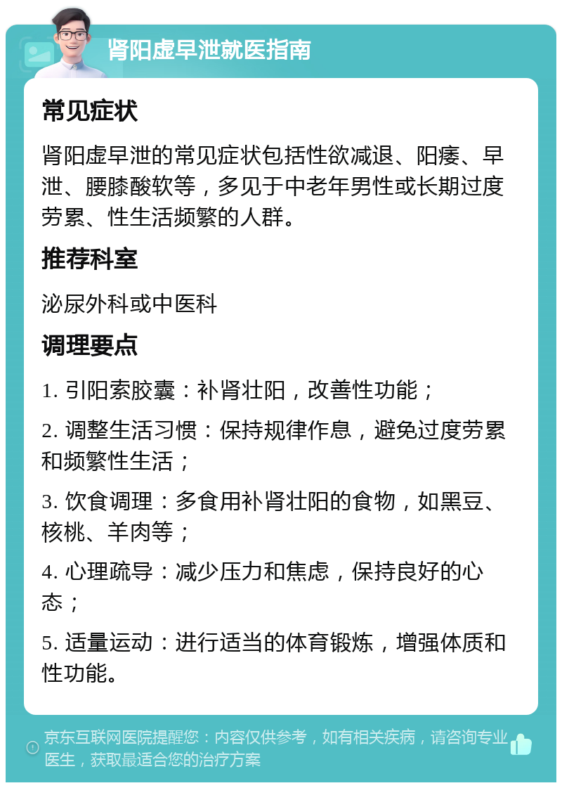 肾阳虚早泄就医指南 常见症状 肾阳虚早泄的常见症状包括性欲减退、阳痿、早泄、腰膝酸软等，多见于中老年男性或长期过度劳累、性生活频繁的人群。 推荐科室 泌尿外科或中医科 调理要点 1. 引阳索胶囊：补肾壮阳，改善性功能； 2. 调整生活习惯：保持规律作息，避免过度劳累和频繁性生活； 3. 饮食调理：多食用补肾壮阳的食物，如黑豆、核桃、羊肉等； 4. 心理疏导：减少压力和焦虑，保持良好的心态； 5. 适量运动：进行适当的体育锻炼，增强体质和性功能。