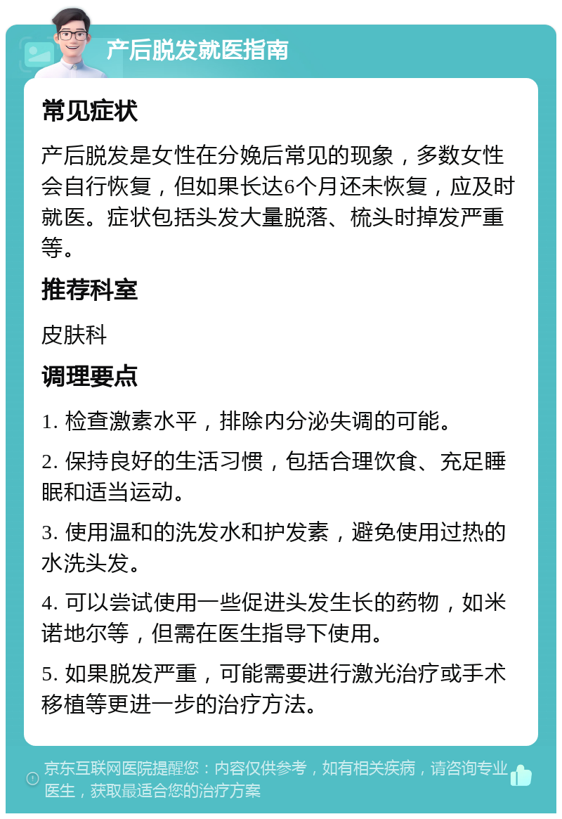 产后脱发就医指南 常见症状 产后脱发是女性在分娩后常见的现象，多数女性会自行恢复，但如果长达6个月还未恢复，应及时就医。症状包括头发大量脱落、梳头时掉发严重等。 推荐科室 皮肤科 调理要点 1. 检查激素水平，排除内分泌失调的可能。 2. 保持良好的生活习惯，包括合理饮食、充足睡眠和适当运动。 3. 使用温和的洗发水和护发素，避免使用过热的水洗头发。 4. 可以尝试使用一些促进头发生长的药物，如米诺地尔等，但需在医生指导下使用。 5. 如果脱发严重，可能需要进行激光治疗或手术移植等更进一步的治疗方法。