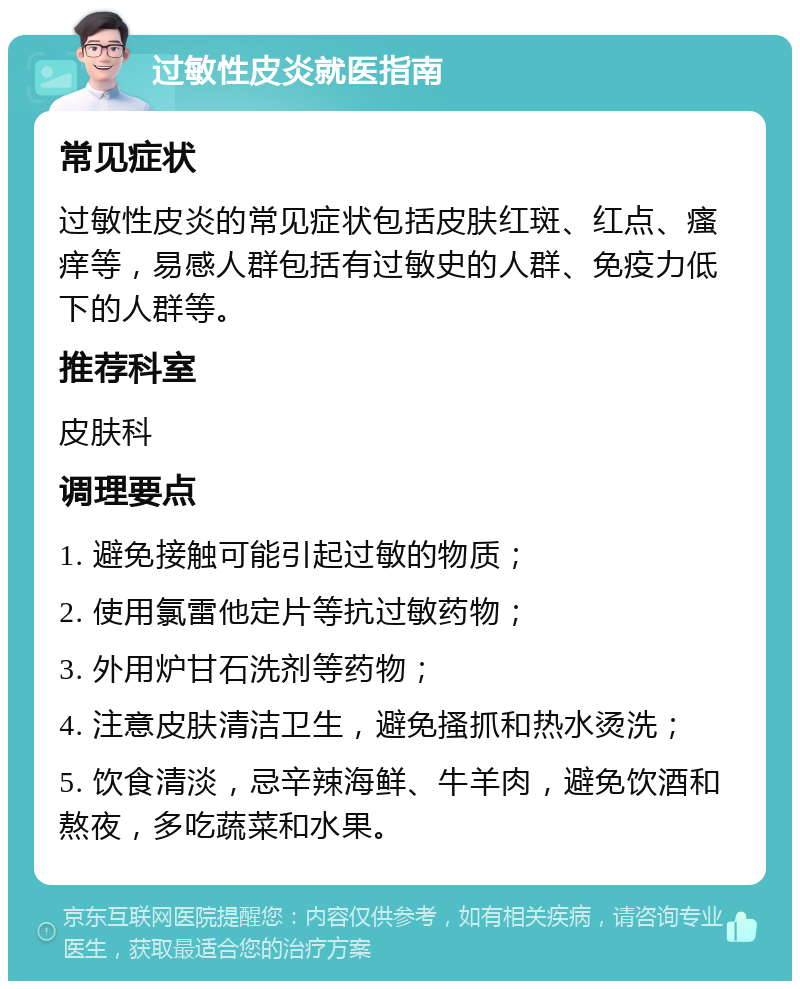 过敏性皮炎就医指南 常见症状 过敏性皮炎的常见症状包括皮肤红斑、红点、瘙痒等，易感人群包括有过敏史的人群、免疫力低下的人群等。 推荐科室 皮肤科 调理要点 1. 避免接触可能引起过敏的物质； 2. 使用氯雷他定片等抗过敏药物； 3. 外用炉甘石洗剂等药物； 4. 注意皮肤清洁卫生，避免搔抓和热水烫洗； 5. 饮食清淡，忌辛辣海鲜、牛羊肉，避免饮酒和熬夜，多吃蔬菜和水果。