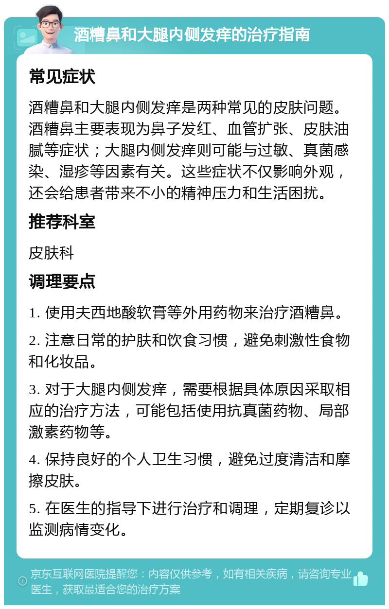 酒糟鼻和大腿内侧发痒的治疗指南 常见症状 酒糟鼻和大腿内侧发痒是两种常见的皮肤问题。酒糟鼻主要表现为鼻子发红、血管扩张、皮肤油腻等症状；大腿内侧发痒则可能与过敏、真菌感染、湿疹等因素有关。这些症状不仅影响外观，还会给患者带来不小的精神压力和生活困扰。 推荐科室 皮肤科 调理要点 1. 使用夫西地酸软膏等外用药物来治疗酒糟鼻。 2. 注意日常的护肤和饮食习惯，避免刺激性食物和化妆品。 3. 对于大腿内侧发痒，需要根据具体原因采取相应的治疗方法，可能包括使用抗真菌药物、局部激素药物等。 4. 保持良好的个人卫生习惯，避免过度清洁和摩擦皮肤。 5. 在医生的指导下进行治疗和调理，定期复诊以监测病情变化。