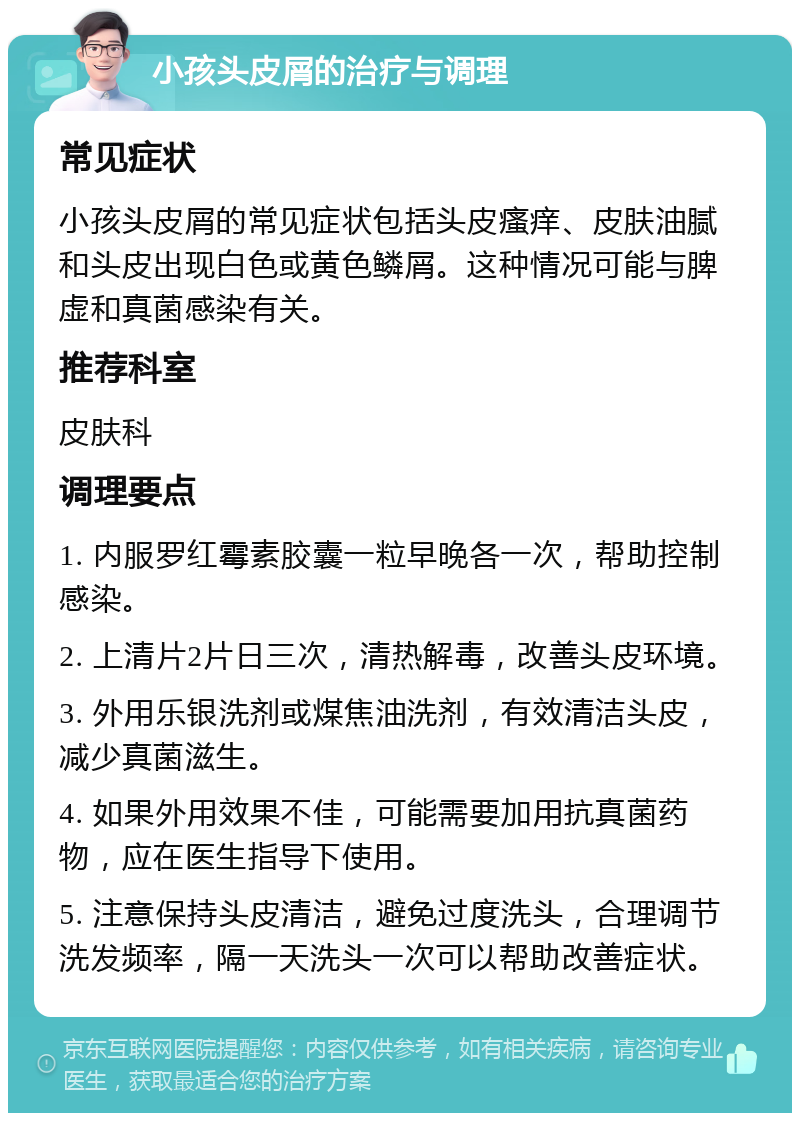 小孩头皮屑的治疗与调理 常见症状 小孩头皮屑的常见症状包括头皮瘙痒、皮肤油腻和头皮出现白色或黄色鳞屑。这种情况可能与脾虚和真菌感染有关。 推荐科室 皮肤科 调理要点 1. 内服罗红霉素胶囊一粒早晚各一次，帮助控制感染。 2. 上清片2片日三次，清热解毒，改善头皮环境。 3. 外用乐银洗剂或煤焦油洗剂，有效清洁头皮，减少真菌滋生。 4. 如果外用效果不佳，可能需要加用抗真菌药物，应在医生指导下使用。 5. 注意保持头皮清洁，避免过度洗头，合理调节洗发频率，隔一天洗头一次可以帮助改善症状。