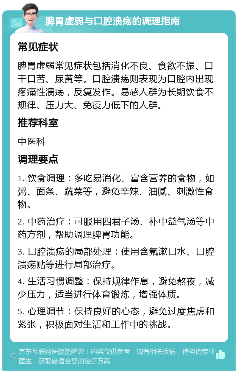 脾胃虚弱与口腔溃疡的调理指南 常见症状 脾胃虚弱常见症状包括消化不良、食欲不振、口干口苦、尿黄等。口腔溃疡则表现为口腔内出现疼痛性溃疡，反复发作。易感人群为长期饮食不规律、压力大、免疫力低下的人群。 推荐科室 中医科 调理要点 1. 饮食调理：多吃易消化、富含营养的食物，如粥、面条、蔬菜等，避免辛辣、油腻、刺激性食物。 2. 中药治疗：可服用四君子汤、补中益气汤等中药方剂，帮助调理脾胃功能。 3. 口腔溃疡的局部处理：使用含氟漱口水、口腔溃疡贴等进行局部治疗。 4. 生活习惯调整：保持规律作息，避免熬夜，减少压力，适当进行体育锻炼，增强体质。 5. 心理调节：保持良好的心态，避免过度焦虑和紧张，积极面对生活和工作中的挑战。